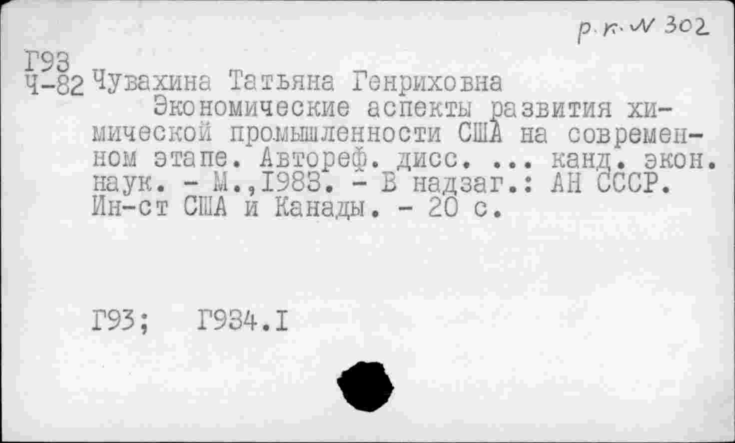 ﻿р 3о1
Г93
4-82 Чувахина Татьяна Генриховна
Экономические аспекты развития химической промышленности США на современном этапе. Автореф. дисс. ... канд. экон, наук. - М.,1983. - В надзаг.: АН СССР. Ин-ст США и Канады. - 20 с.
Г93;	Г934.1